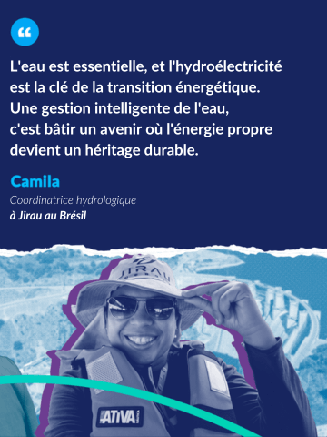 Citation de Camila, Coordinatrice hydrologique à Jirau au Brésil : L'eau est essentielle, et l'hydroélectricité est la clé de la transition énergétique. Une gestion intelligente de l'eau, c'est bâtir un avenir où l'énergie propre devient un héritage durable.