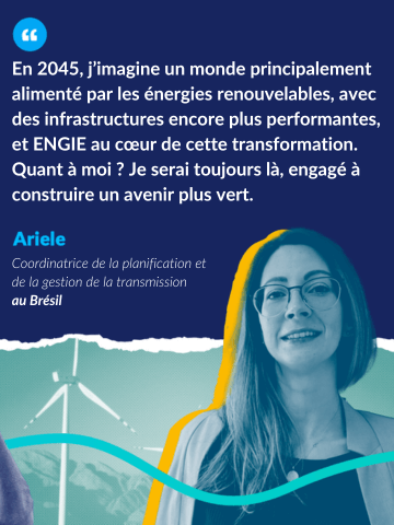 Citation de Ariele, coordinatrice de la planification et de la gestion de la transmission au Brésil : En 2045, j'imagine un monde principalement alimenté par les énergies renouvelables, avec des infrastructures encore plus performantes, et ENGIE au coeur de cette transformation. Quant à moi ? Je serai toujours là, engagée à construire un avenir plus vert.
