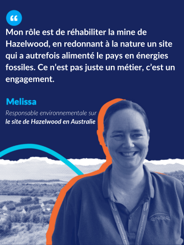 Citation de Melissa, Responsable Environnementale du site Hazelwood en Australie : Mon rôle est de réhabiliter la mine de Hazelwood, en redonnant à la nature un site qui a autrefois alimenté le pays en énergies fossiles. Ce n'est pas juste un métier, c'est un engagement.